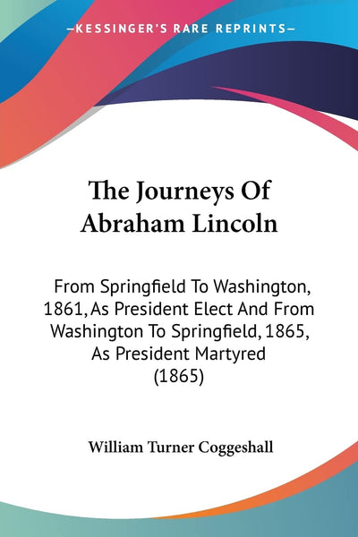 The Journeys Of Abraham Lincoln: From Springfield To Washington, 1861, As President Elect And From Washington To Springfield, 1865, As President Martyred (1865)