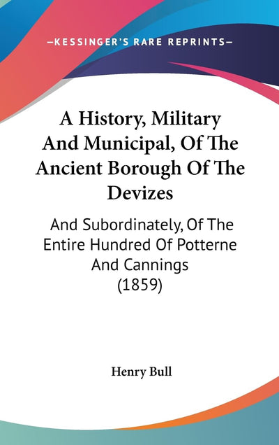 A History, Military And Municipal, Of The Ancient Borough Of The Devizes: And Subordinately, Of The Entire Hundred Of Potterne And Cannings (1859)
