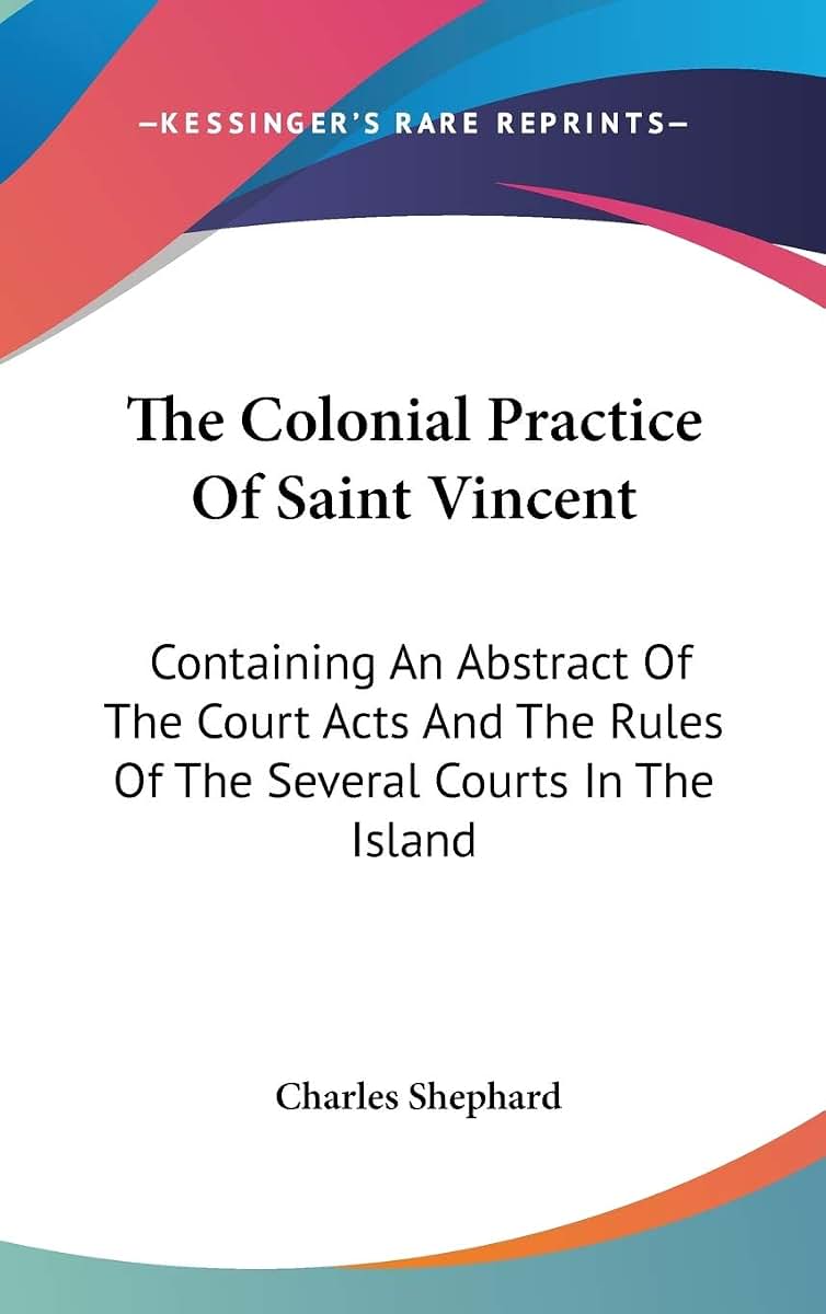 The Colonial Practice Of Saint Vincent: Containing An Abstract Of The Court Acts And The Rules Of The Several Courts In The Island