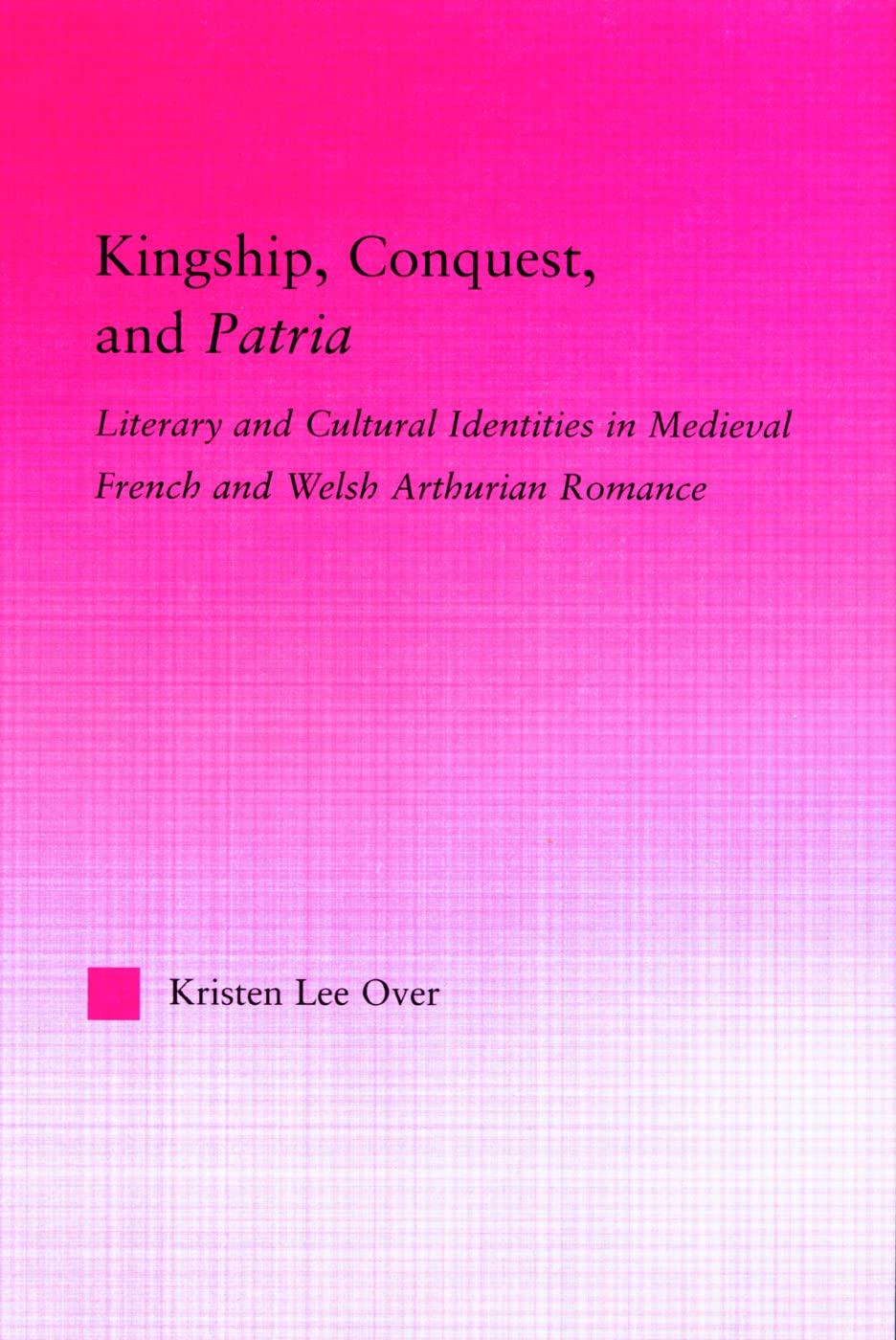 Kingship, Conquest, and Patria: Literary and Cultural Identities in Medieval French and Welsh Arthurian Romance (Studies in Medieval History and Culture)