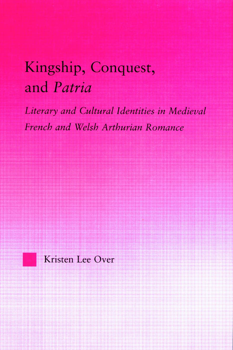 Kingship, Conquest, and Patria: Literary and Cultural Identities in Medieval French and Welsh Arthurian Romance (Studies in Medieval History and Culture)
