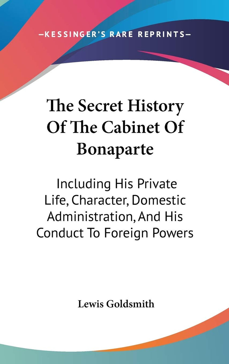 The Secret History Of The Cabinet Of Bonaparte: Including His Private Life, Character, Domestic Administration, And His Conduct To Foreign Powers