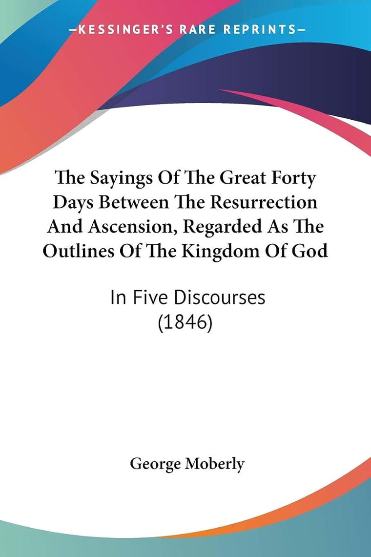 The Sayings Of The Great Forty Days Between The Resurrection And Ascension, Regarded As The Outlines Of The Kingdom Of God: In Five Discourses (1846)