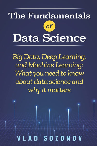 The Fundamentals of Data Science: Big Data, Deep Learning, and Machine Learning: What you need to know about data science and why it matters