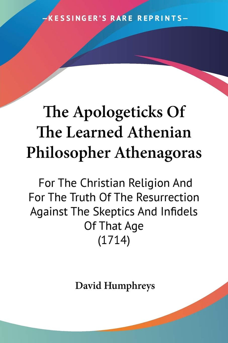 The Apologeticks Of The Learned Athenian Philosopher Athenagoras: For The Christian Religion And For The Truth Of The Resurrection Against The Skeptics And Infidels Of That Age (1714)