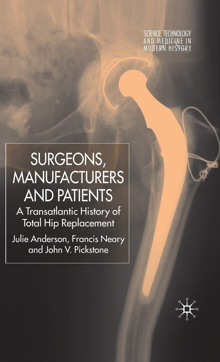 Surgeons, Manufacturers and Patients: A Transatlantic History of Total Hip Replacement (Science, Technology and Medicine in Modern History)