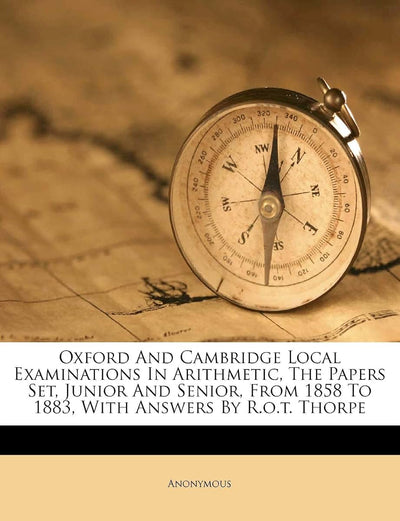 Oxford and Cambridge Local Examinations in Arithmetic, the Papers Set, Junior and Senior, from 1858 to 1883, with Answers by R.O.T. Thorpe