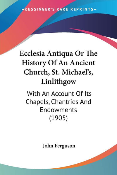 Ecclesia Antiqua Or The History Of An Ancient Church, St. Michael's, Linlithgow: With An Account Of Its Chapels, Chantries And Endowments (1905)