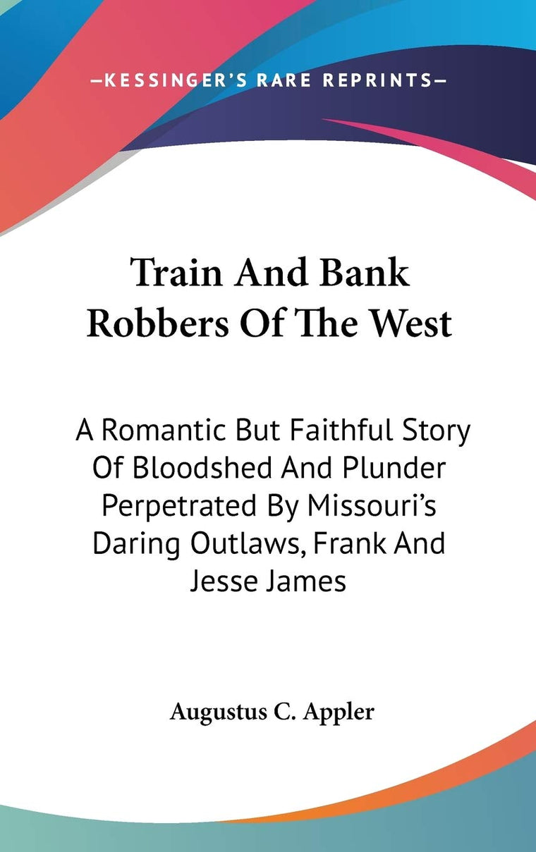 Train And Bank Robbers Of The West: A Romantic But Faithful Story Of Bloodshed And Plunder Perpetrated By Missouri's Daring Outlaws, Frank And Jesse James