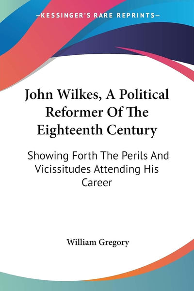John Wilkes, A Political Reformer Of The Eighteenth Century: Showing Forth The Perils And Vicissitudes Attending His Career