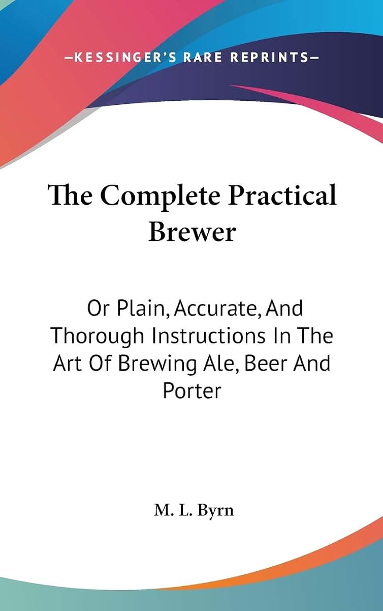 The Complete Practical Brewer: Or Plain, Accurate, And Thorough Instructions In The Art Of Brewing Ale, Beer And Porter