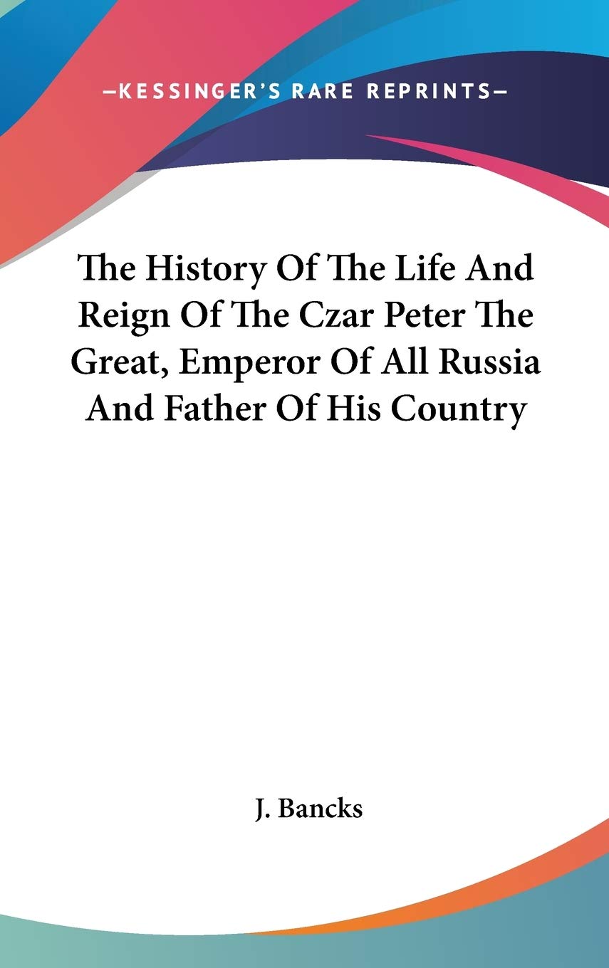 The History Of The Life And Reign Of The Czar Peter The Great, Emperor Of All Russia And Father Of His Country