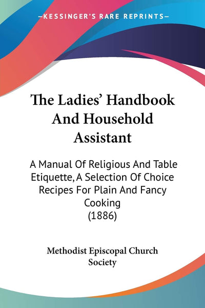 The Ladies' Handbook And Household Assistant: A Manual Of Religious And Table Etiquette, A Selection Of Choice Recipes For Plain And Fancy Cooking (1886)