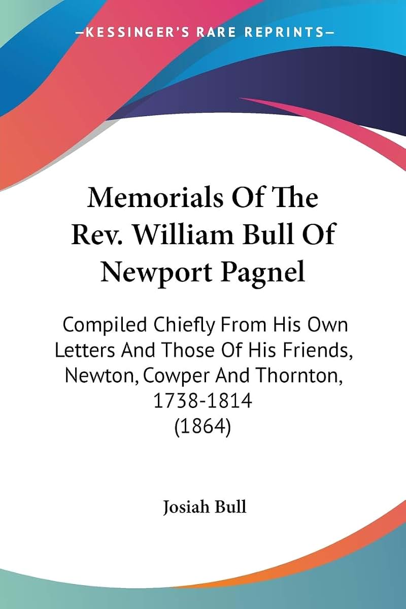 Memorials Of The Rev. William Bull Of Newport Pagnel: Compiled Chiefly From His Own Letters And Those Of His Friends, Newton, Cowper And Thornton, 1738-1814 (1864)