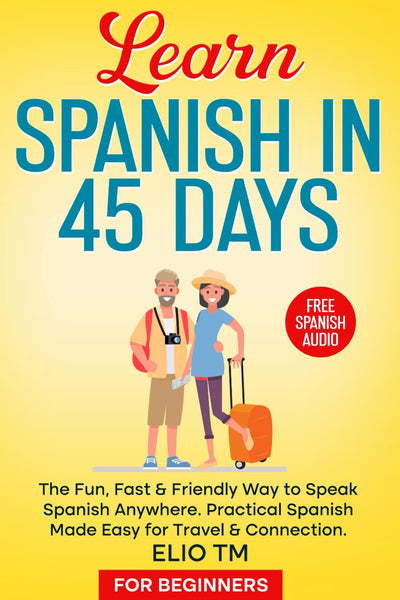 Learn Spanish in 45 Days: For Beginners. The Fun, Fast & Friendly Way to Speak Spanish Anywhere; Practical Spanish Made Easy for Travel & Connection.