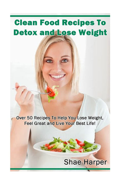 Clean Food Recipes to Detox and Lose Weight: Over 50 Recipes to Help You Lose Weight, Feel Great and Live Your Best Life! (Detox Book Series)