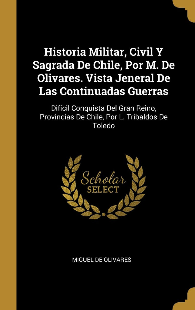 Historia Militar, Civil Y Sagrada De Chile, Por M. De Olivares. Vista Jeneral De Las Continuadas Guerras: Difícil Conquista Del Gran Reino, Provincias ... Por L. Tribaldos De Toledo (Spanish Edition)