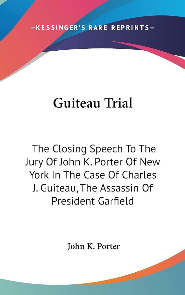Guiteau Trial: The Closing Speech To The Jury Of John K. Porter Of New York In The Case Of Charles J. Guiteau, The Assassin Of President Garfield