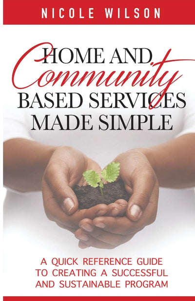 Home and Community Based Services Made Simple: "A Quick Reference Guide To Creating A Successful and Sustainable Program"