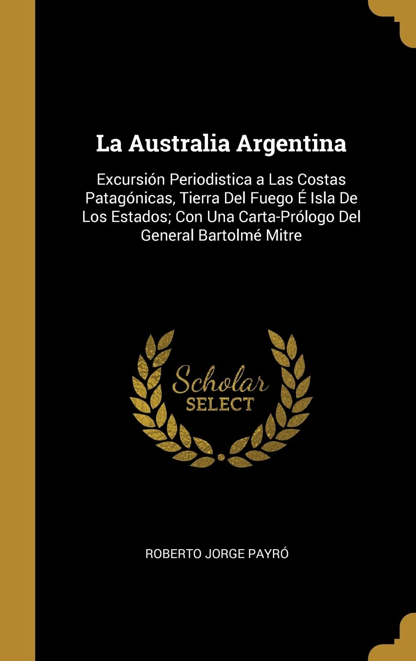La Australia Argentina: Excursión Periodistica a Las Costas Patagónicas, Tierra Del Fuego É Isla De Los Estados; Con Una Carta-Prólogo Del General Bartolmé Mitre (Spanish Edition)