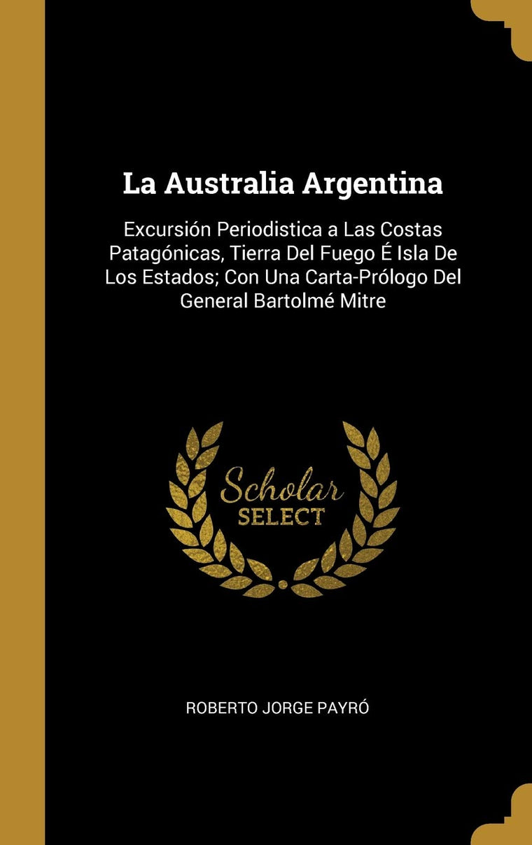 La Australia Argentina: Excursión Periodistica a Las Costas Patagónicas, Tierra Del Fuego É Isla De Los Estados; Con Una Carta-Prólogo Del General Bartolmé Mitre (Spanish Edition)