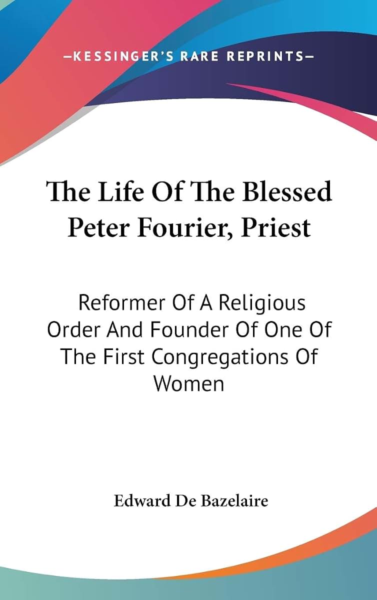 The Life Of The Blessed Peter Fourier, Priest: Reformer Of A Religious Order And Founder Of One Of The First Congregations Of Women