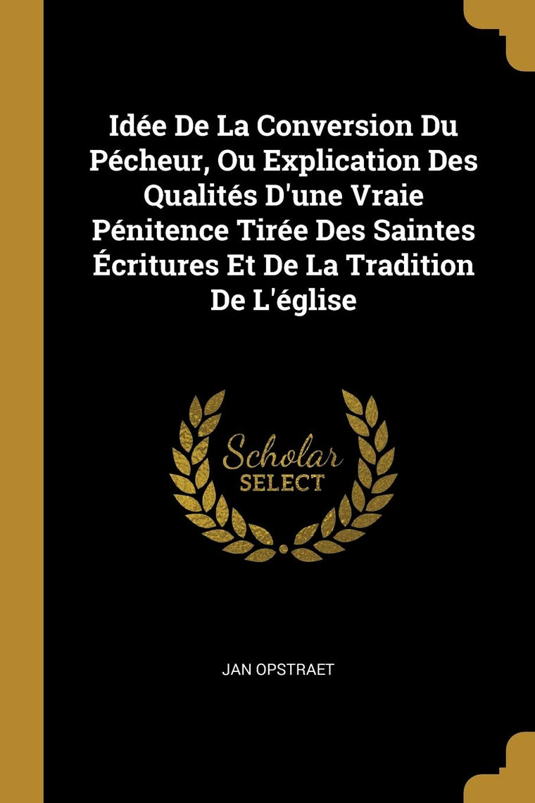 Idée De La Conversion Du Pécheur, Ou Explication Des Qualités D'une Vraie Pénitence Tirée Des Saintes Écritures Et De La Tradition De L'église (French Edition)