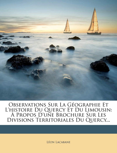 Observations Sur La Géographie Et l'Histoire Du Quercy Et Du Limousin:  Propos d'Une Brochure Sur Les Divisions Territoriales Du Quercy... (French Edition)