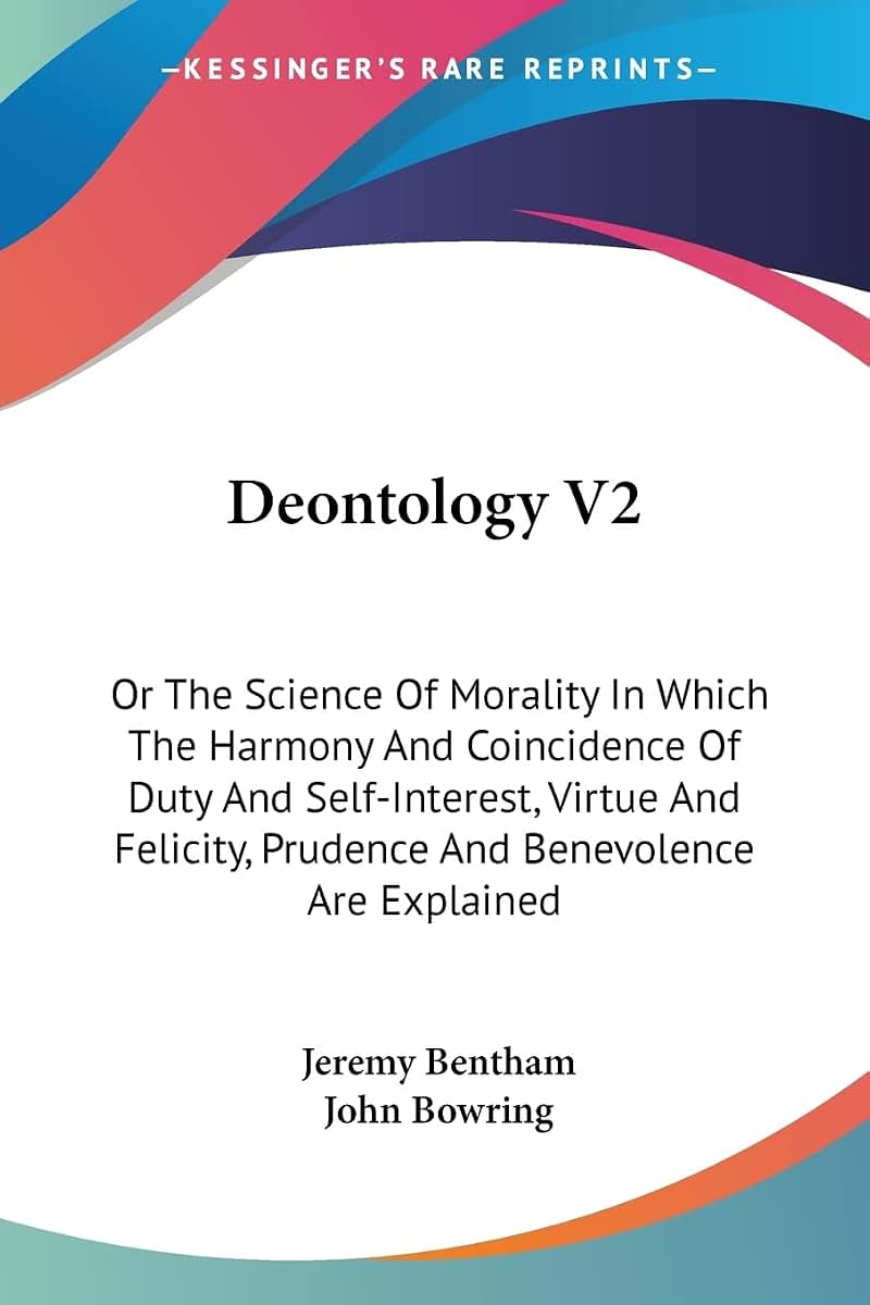 Deontology V2: Or The Science Of Morality In Which The Harmony And Coincidence Of Duty And Self-Interest, Virtue And Felicity, Prudence And Benevolence Are Explained