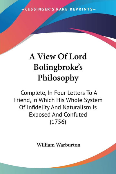 A View Of Lord Bolingbroke's Philosophy: Complete, In Four Letters To A Friend, In Which His Whole System Of Infidelity And Naturalism Is Exposed And Confuted (1756)