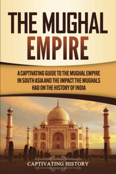 The Mughal Empire: A Captivating Guide to the Mughal Empire in South Asia and the Impact the Mughals Had on the History of India (Exploring Indias Past)