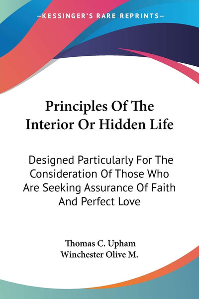 Principles Of The Interior Or Hidden Life: Designed Particularly For The Consideration Of Those Who Are Seeking Assurance Of Faith And Perfect Love