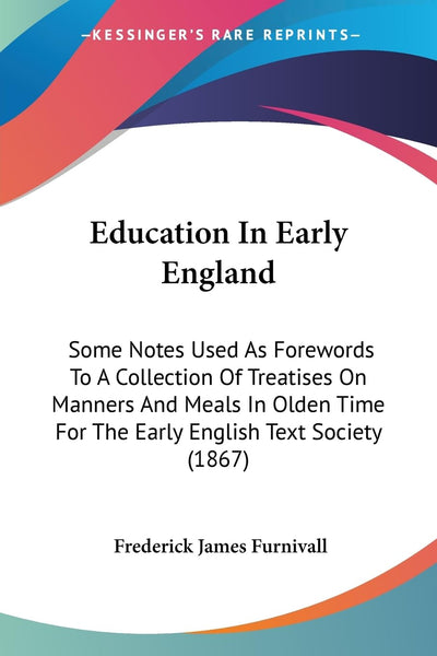 Education In Early England: Some Notes Used As Forewords To A Collection Of Treatises On Manners And Meals In Olden Time For The Early English Text Society (1867)