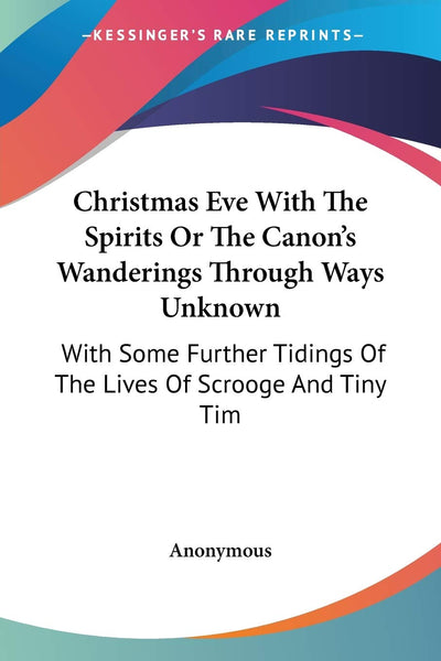 Christmas Eve With The Spirits Or The Canon's Wanderings Through Ways Unknown: With Some Further Tidings Of The Lives Of Scrooge And Tiny Tim