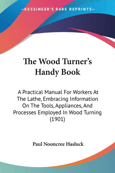 The Wood Turner's Handy Book: A Practical Manual For Workers At The Lathe, Embracing Information On The Tools, Appliances, And Processes Employed In Wood Turning (1901)