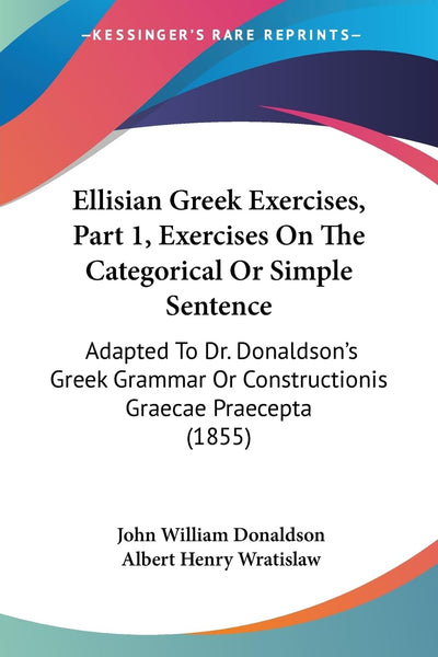 Ellisian Greek Exercises, Part 1, Exercises On The Categorical Or Simple Sentence: Adapted To Dr. Donaldson's Greek Grammar Or Constructionis Graecae Praecepta (1855)