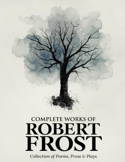 Complete Works of Robert Frost: Collection of Poems, Prose & Plays - Timeless American Poetry, Nature, Rural Life, Reflections, and Classics from a Beloved Pulitzer Prize-Winning Poet