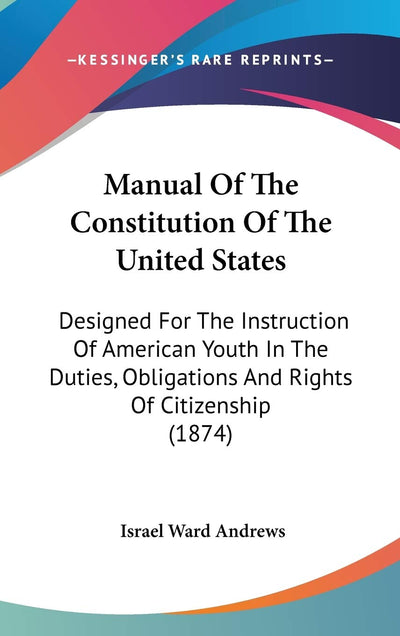Manual Of The Constitution Of The United States: Designed For The Instruction Of American Youth In The Duties, Obligations And Rights Of Citizenship (1874)