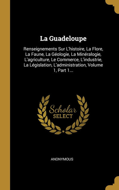 La Guadeloupe: Renseignements Sur L'histoire, La Flore, La Faune, La Géologie, La Minéralogie, L'agriculture, Le Commerce, L'industrie, La ... Volume 1, Part 1... (French Edition)