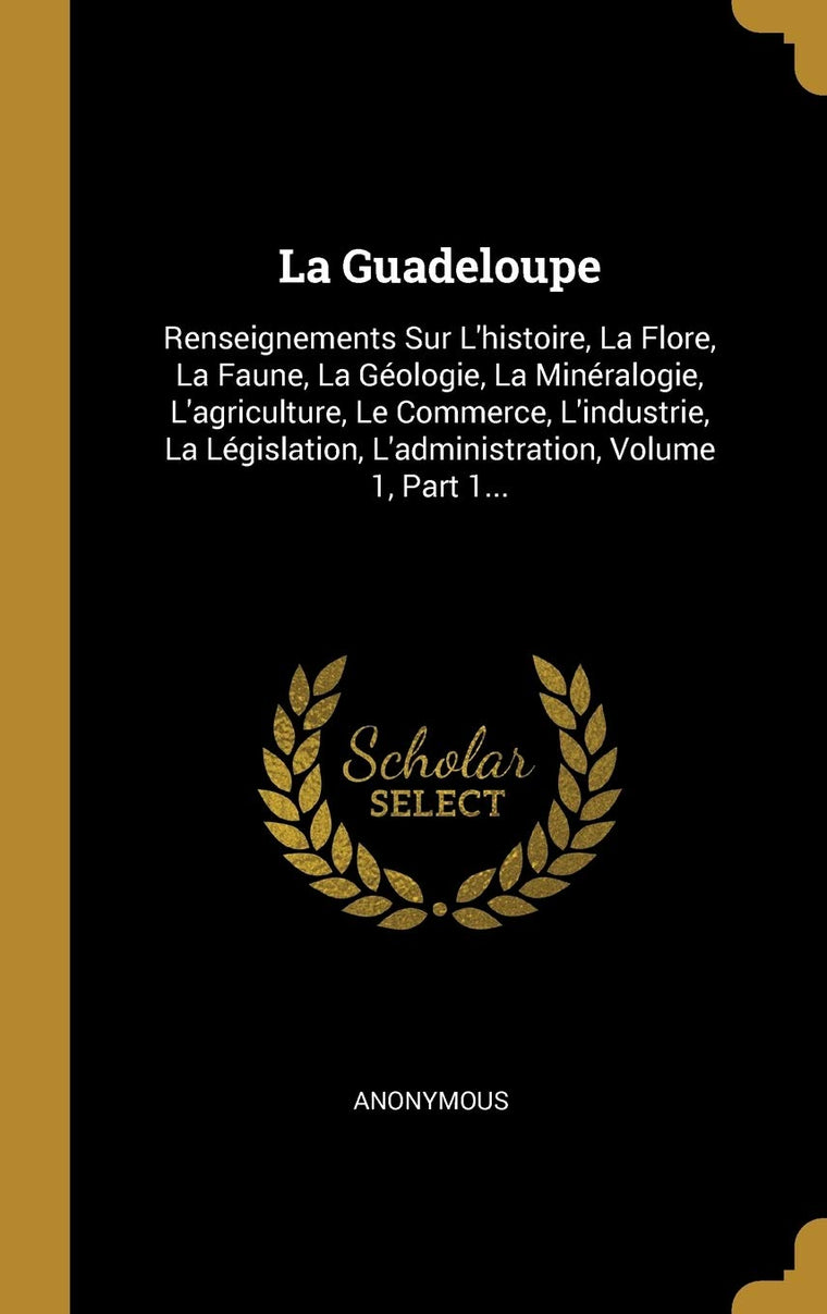 La Guadeloupe: Renseignements Sur L'histoire, La Flore, La Faune, La Géologie, La Minéralogie, L'agriculture, Le Commerce, L'industrie, La ... Volume 1, Part 1... (French Edition)