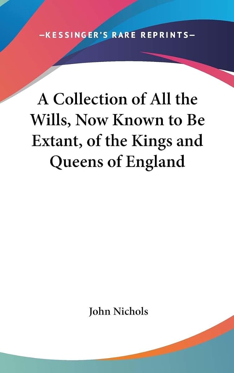 A Collection of All the Wills, Now Known to Be Extant, of the Kings and Queens of England