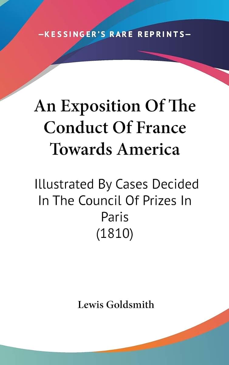 An Exposition Of The Conduct Of France Towards America: Illustrated By Cases Decided In The Council Of Prizes In Paris (1810)