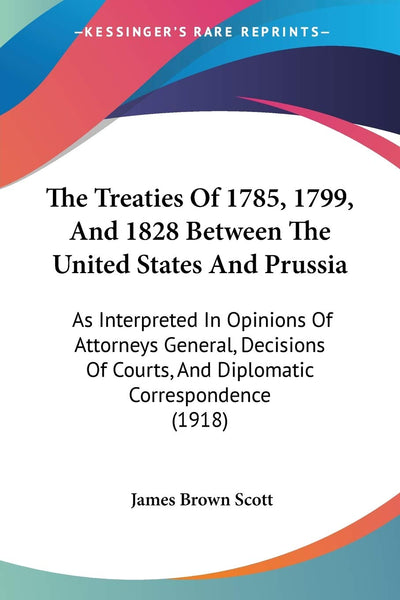 The Treaties Of 1785, 1799, And 1828 Between The United States And Prussia: As Interpreted In Opinions Of Attorneys General, Decisions Of Courts, And Diplomatic Correspondence (1918)