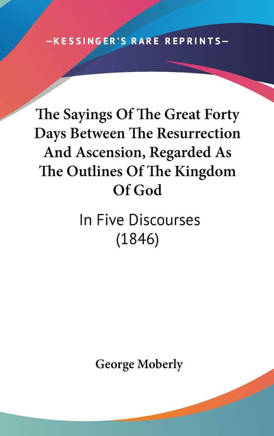 The Sayings Of The Great Forty Days Between The Resurrection And Ascension, Regarded As The Outlines Of The Kingdom Of God: In Five Discourses (1846)