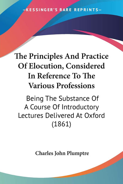 The Principles And Practice Of Elocution, Considered In Reference To The Various Professions: Being The Substance Of A Course Of Introductory Lectures Delivered At Oxford (1861)