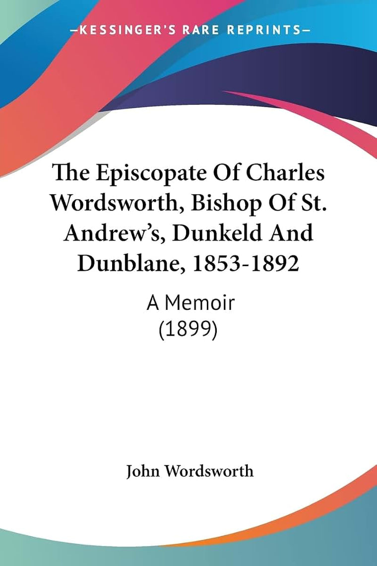 The Episcopate Of Charles Wordsworth, Bishop Of St. Andrew's, Dunkeld And Dunblane, 1853-1892: A Memoir (1899)