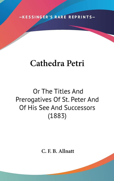 Cathedra Petri: Or The Titles And Prerogatives Of St. Peter And Of His See And Successors (1883)