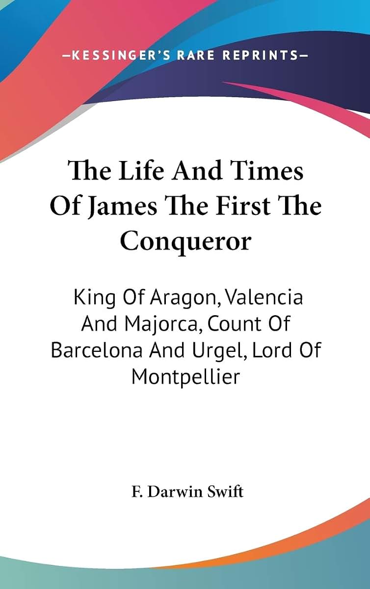 The Life And Times Of James The First The Conqueror: King Of Aragon, Valencia And Majorca, Count Of Barcelona And Urgel, Lord Of Montpellier