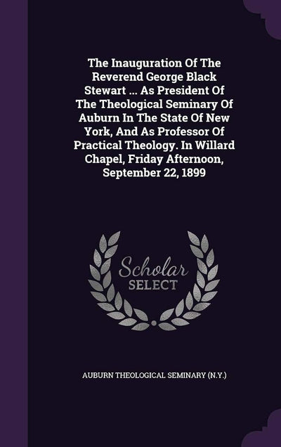 The Inauguration Of The Reverend George Black Stewart ... As President Of The Theological Seminary Of Auburn In The State Of New York, And As ... Chapel, Friday Afternoon, September 22, 1899