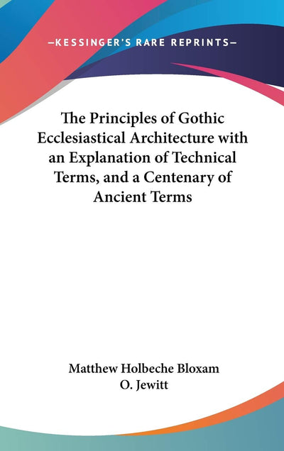 The Principles of Gothic Ecclesiastical Architecture with an Explanation of Technical Terms, and a Centenary of Ancient Terms
